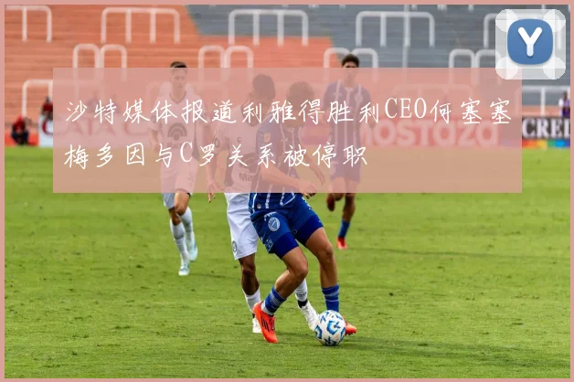 沙特媒体报道利雅得胜利CEO何塞塞梅多因与C罗关系被停职