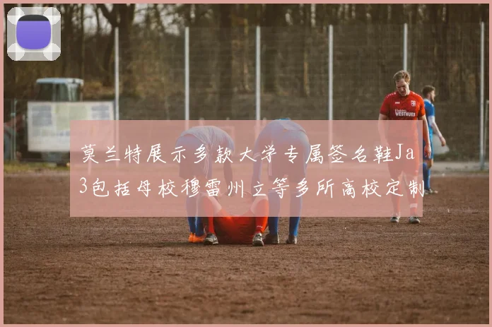 莫兰特展示多款大学专属签名鞋Ja3包括母校穆雷州立等多所高校定制款