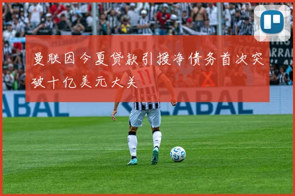 曼联因今夏贷款引援净债务首次突破十亿美元大关