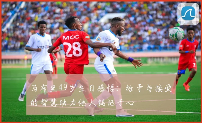 马布里49岁生日感悟：给予与接受的智慧助力他人铭记于心