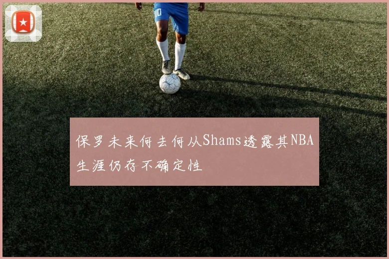 保罗未来何去何从Shams透露其NBA生涯仍存不确定性