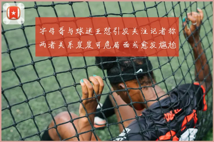 字母哥与球迷互怼引发关注记者称两者关系岌岌可危局面或愈发尴尬