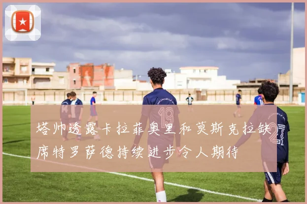 塔帅透露卡拉菲奥里和莫斯克拉缺席特罗萨德持续进步令人期待