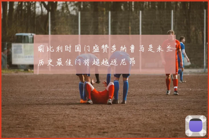 前比利时国门盛赞多纳鲁马是米兰历史最佳门将超越迈尼昂