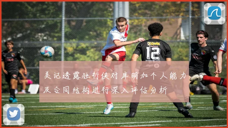 美记透露独行侠对库明加个人能力及合同结构进行深入评估分析