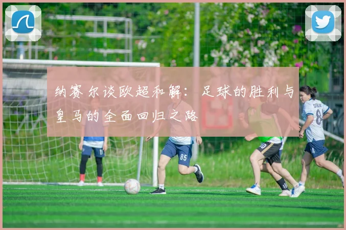 纳赛尔谈欧超和解：足球的胜利与皇马的全面回归之路