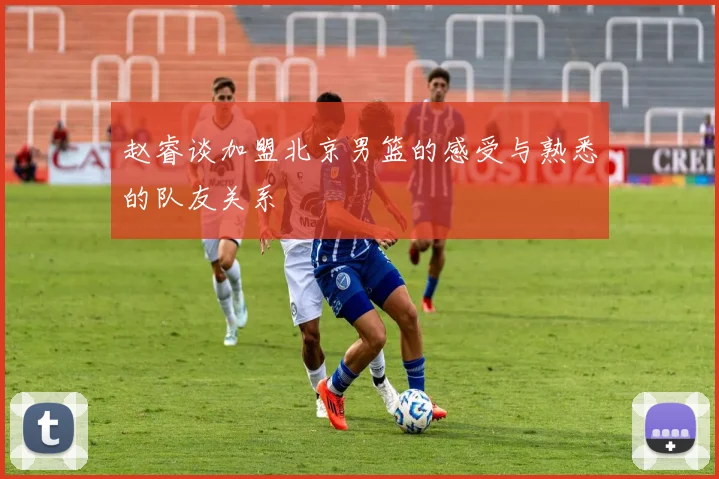 赵睿谈加盟北京男篮的感受与熟悉的队友关系