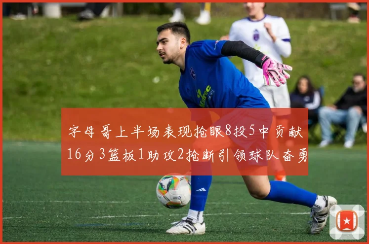 字母哥上半场表现抢眼8投5中贡献16分3篮板1助攻2抢断引领球队奋勇争先