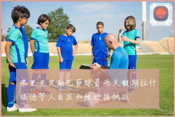 弗里克奖励巴萨球员两天假期拉什福德等人自发加练迎接挑战