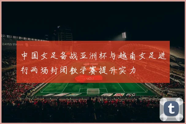 中国女足备战亚洲杯与越南女足进行两场封闭教学赛提升实力