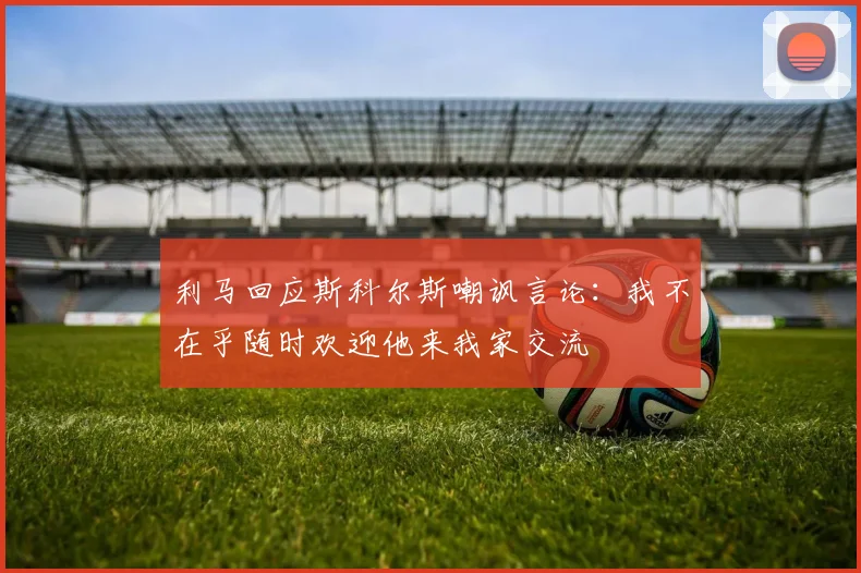 利马回应斯科尔斯嘲讽言论：我不在乎随时欢迎他来我家交流