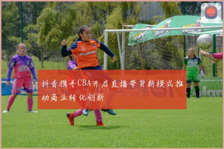 抖音携手CBA开启直播带货新模式推动商业转化创新