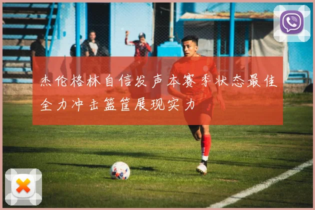 杰伦格林自信发声本赛季状态最佳全力冲击篮筐展现实力