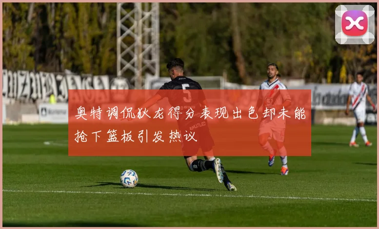 奥特调侃狄龙得分表现出色却未能抢下篮板引发热议