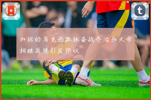 加班的马克西孤独奋战乔治和大帝相继离场引发热议