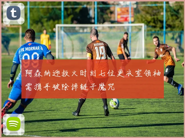 阿森纳迎救火时刻七位更衣室领袖需携手破除掉链子魔咒