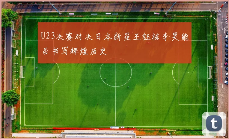 U23决赛对决日本新星王钰栋李昊能否书写辉煌历史