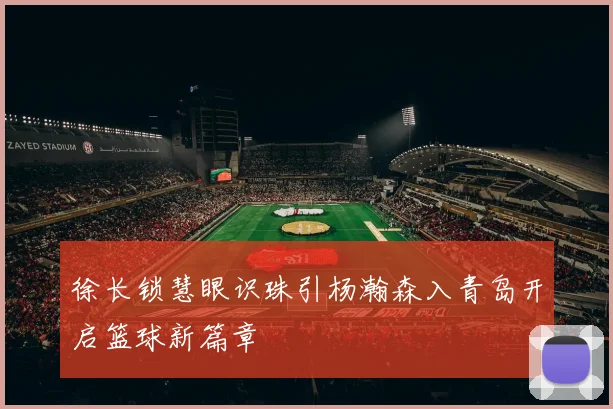 徐长锁慧眼识珠引杨瀚森入青岛开启篮球新篇章
