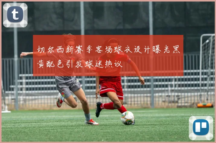 切尔西新赛季客场球衣设计曝光黑黄配色引发球迷热议