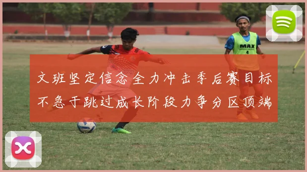 文班坚定信念全力冲击季后赛目标不急于跳过成长阶段力争分区顶端