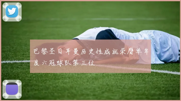 巴黎圣日耳曼历史性成就荣膺单年度六冠球队第三位