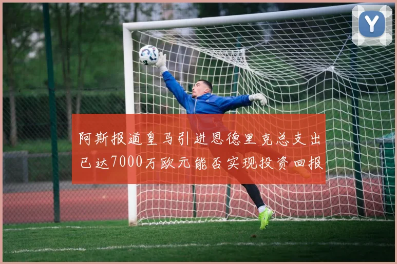 阿斯报道皇马引进恩德里克总支出已达7000万欧元能否实现投资回报