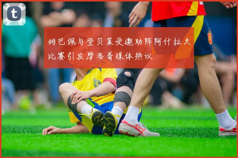 姆巴佩与登贝莱受邀助阵阿什拉夫比赛引发摩洛哥媒体热议