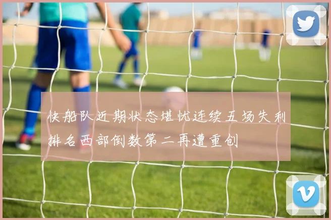 快船队近期状态堪忧连续五场失利排名西部倒数第二再遭重创