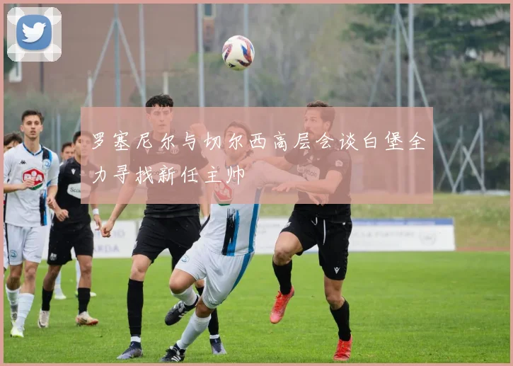 罗塞尼尔与切尔西高层会谈白堡全力寻找新任主帅